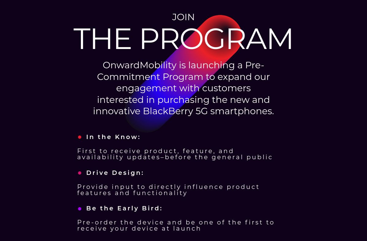 Join The program: OnwardMobility is launching a Pre-Commitment Program to expand our engagement with customers interested in purchasing the new and innovative BlackBerry 5G smartphones. In the Know: First to receive product, feature, and availability updates–before the general public. Drive Design: Provide input to directly influence product features and functionality. Be the Early Bird: Pre-order the device and be one of the first to receive your device at launch.